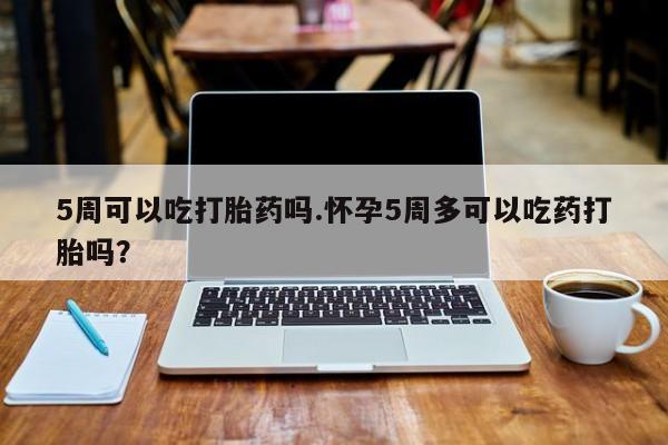 堕胎药联系微信5周可以吃打胎药吗.怀孕5周多可以吃药打胎吗？