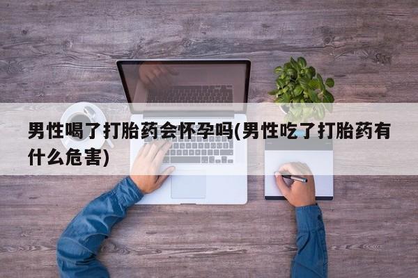 堕胎药联系微信男性喝了打胎药会怀孕吗(男性吃了打胎药有什么危害)