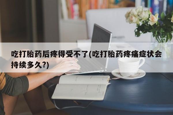 堕胎药联系微信吃打胎药后疼得受不了(吃打胎药疼痛症状会持续多久?)
