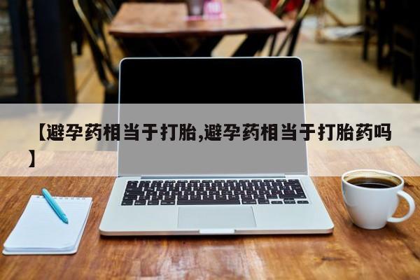 堕胎药联系微信【避孕药相当于打胎,避孕药相当于打胎药吗】
