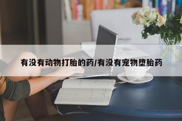堕胎药联系微信有没有动物打胎的药/有没有宠物堕胎药
