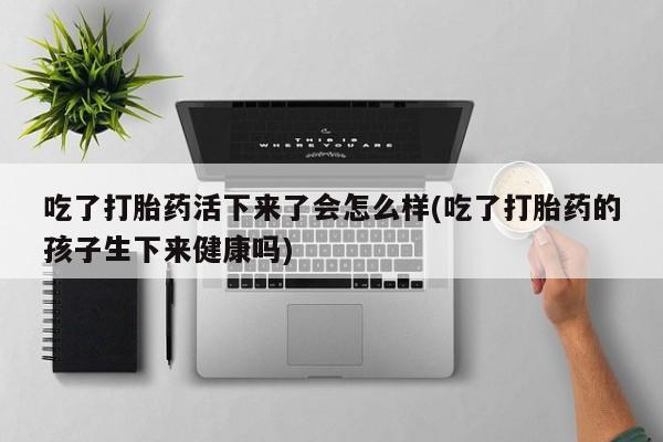 堕胎药联系微信吃了打胎药活下来了会怎么样(吃了打胎药的孩子生下来健康吗)