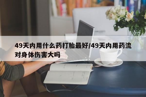 堕胎药联系微信49天内用什么药打胎最好/49天内用药流对身体伤害大吗