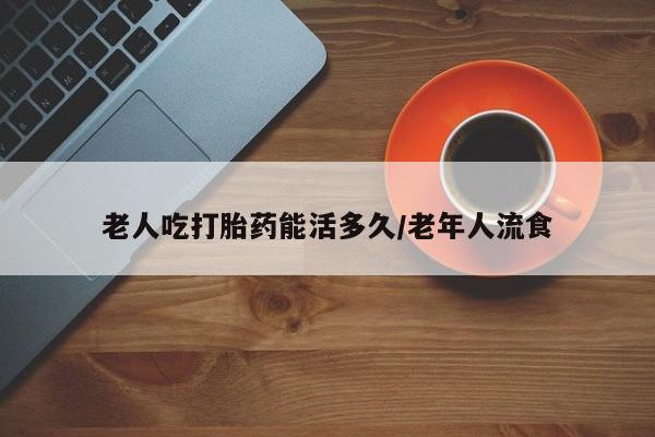 堕胎药联系微信老人吃打胎药能活多久/老年人流食