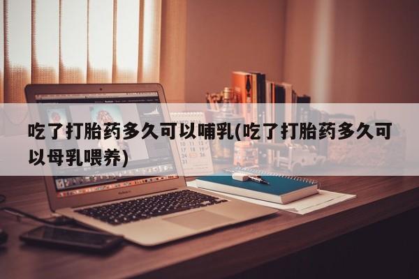 堕胎药联系微信吃了打胎药多久可以哺乳(吃了打胎药多久可以母乳喂养)