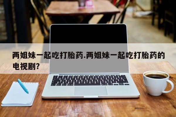 堕胎药联系微信两姐妹一起吃打胎药.两姐妹一起吃打胎药的电视剧？