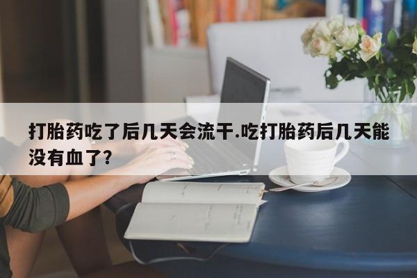 堕胎药联系微信打胎药吃了后几天会流干.吃打胎药后几天能没有血了？