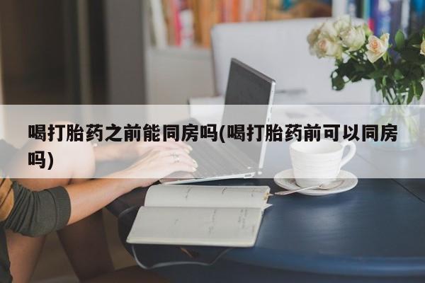 堕胎药联系微信喝打胎药之前能同房吗(喝打胎药前可以同房吗)