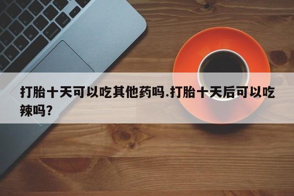 堕胎药联系微信打胎十天可以吃其他药吗.打胎十天后可以吃辣吗？