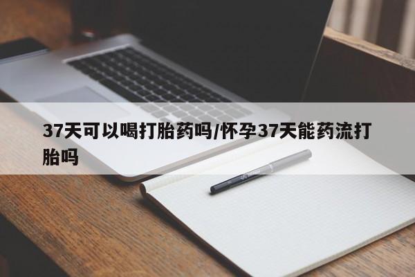 堕胎药联系微信37天可以喝打胎药吗/怀孕37天能药流打胎吗