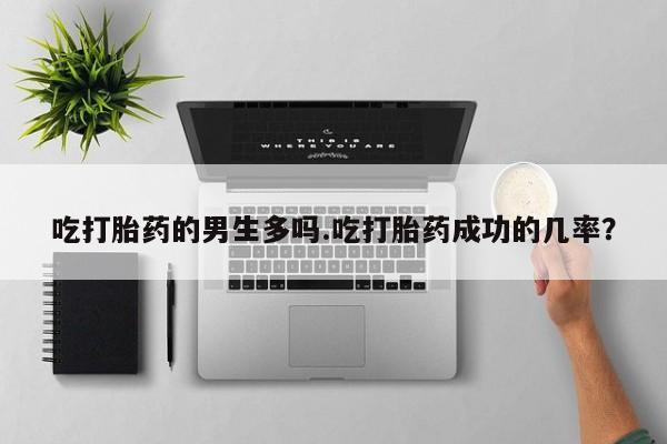堕胎药联系微信吃打胎药的男生多吗.吃打胎药成功的几率？