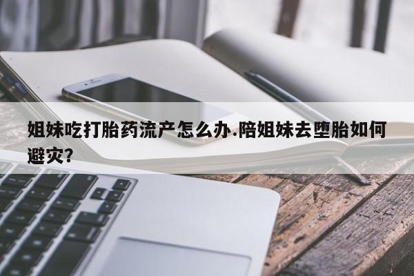 堕胎药联系微信姐妹吃打胎药流产怎么办.陪姐妹去堕胎如何避灾？