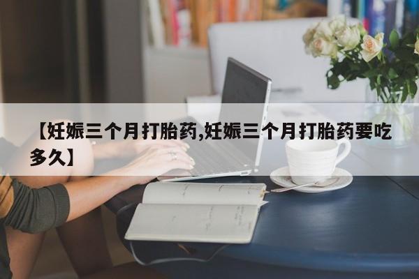 堕胎药联系微信【妊娠三个月打胎药,妊娠三个月打胎药要吃多久】