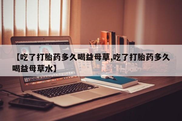 堕胎药联系微信【吃了打胎药多久喝益母草,吃了打胎药多久喝益母草水】
