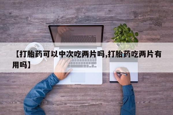 堕胎药联系微信【打胎药可以中次吃两片吗,打胎药吃两片有用吗】