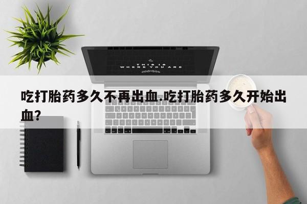 堕胎药联系微信吃打胎药多久不再出血.吃打胎药多久开始出血？