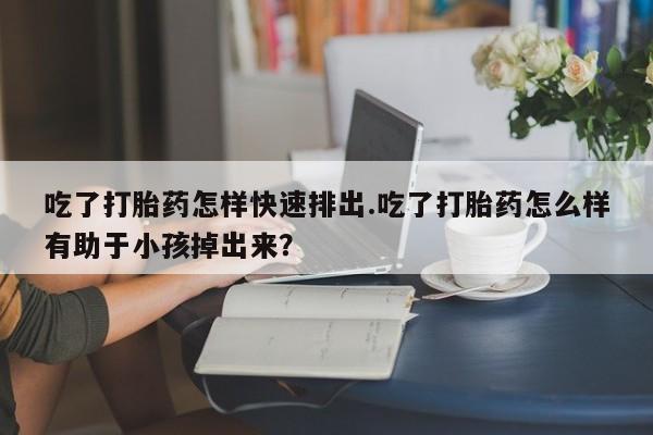 堕胎药联系微信吃了打胎药怎样快速排出.吃了打胎药怎么样有助于小孩掉出来？