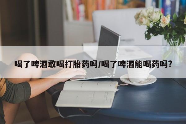 堕胎药联系微信喝了啤酒敢喝打胎药吗/喝了啤酒能喝药吗?