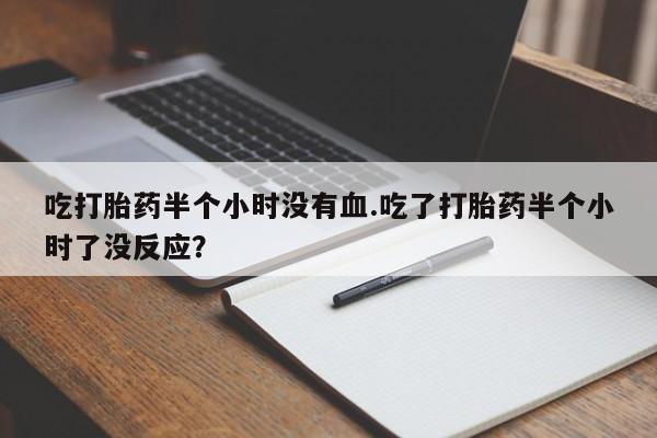 堕胎药联系微信吃打胎药半个小时没有血.吃了打胎药半个小时了没反应？