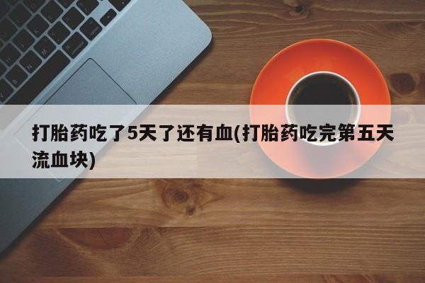 堕胎药联系微信打胎药吃了5天了还有血(打胎药吃完第五天流血块)