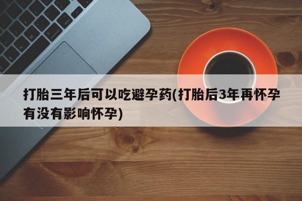 堕胎药联系微信打胎三年后可以吃避孕药(打胎后3年再怀孕有没有影响怀孕)