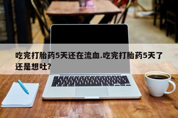 堕胎药联系微信吃完打胎药5天还在流血.吃完打胎药5天了还是想吐？