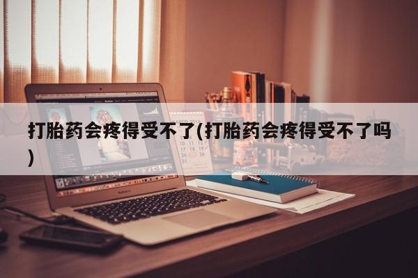 堕胎药联系微信打胎药会疼得受不了(打胎药会疼得受不了吗)