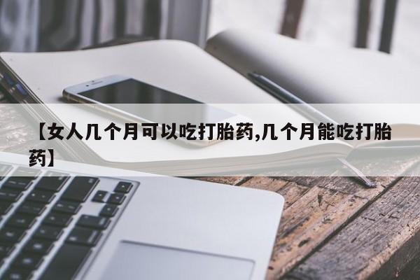 堕胎药联系微信【女人几个月可以吃打胎药,几个月能吃打胎药】