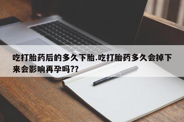 堕胎药联系微信吃打胎药后的多久下胎.吃打胎药多久会掉下来会影响再孕吗?？