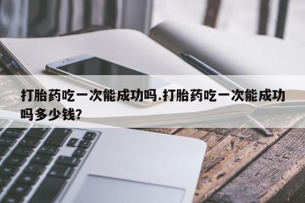 堕胎药联系微信打胎药吃一次能成功吗.打胎药吃一次能成功吗多少钱？