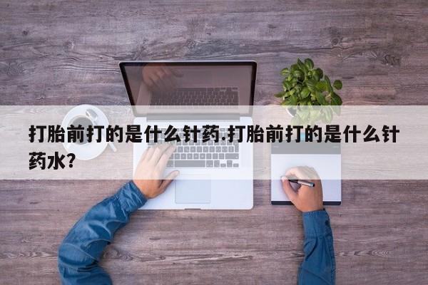 堕胎药联系微信打胎前打的是什么针药.打胎前打的是什么针药水？