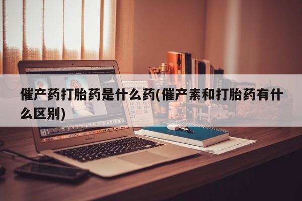 堕胎药联系微信催产药打胎药是什么药(催产素和打胎药有什么区别)