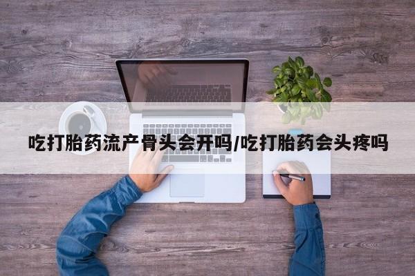 堕胎药联系微信吃打胎药流产骨头会开吗/吃打胎药会头疼吗