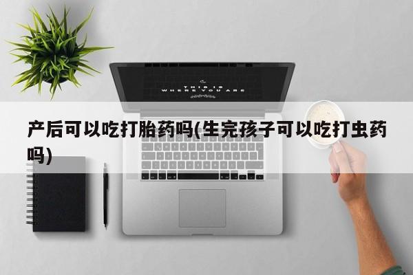 堕胎药联系微信产后可以吃打胎药吗(生完孩子可以吃打虫药吗)