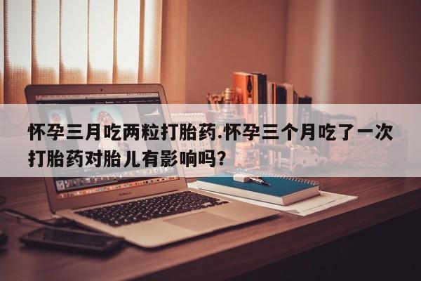 堕胎药联系微信怀孕三月吃两粒打胎药.怀孕三个月吃了一次打胎药对胎儿有影响吗？