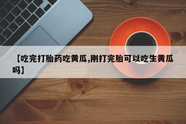 堕胎药联系微信【吃完打胎药吃黄瓜,刚打完胎可以吃生黄瓜吗】