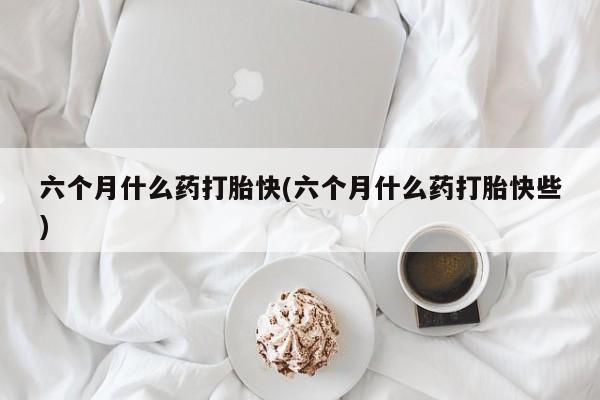 堕胎药联系微信六个月什么药打胎快(六个月什么药打胎快些)