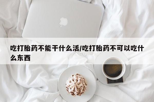 堕胎药联系微信吃打胎药不能干什么活/吃打胎药不可以吃什么东西