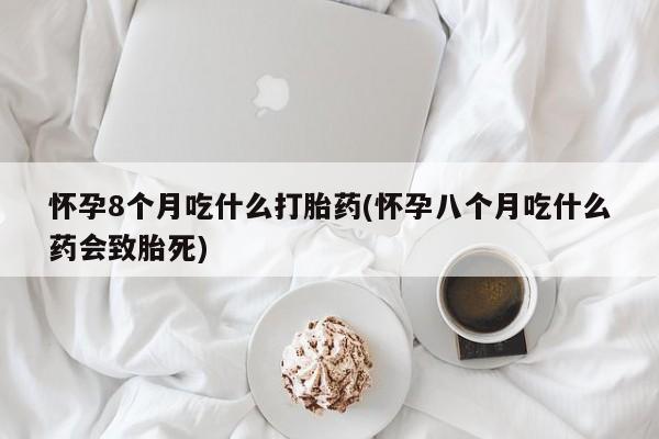 堕胎药联系微信怀孕8个月吃什么打胎药(怀孕八个月吃什么药会致胎死)