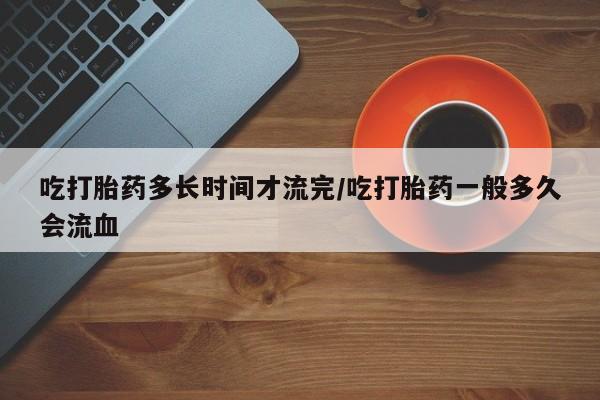 堕胎药联系微信吃打胎药多长时间才流完/吃打胎药一般多久会流血
