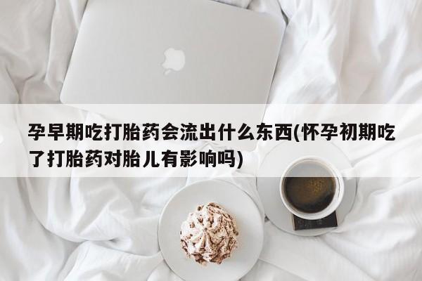 堕胎药联系微信孕早期吃打胎药会流出什么东西(怀孕初期吃了打胎药对胎儿有影响吗)