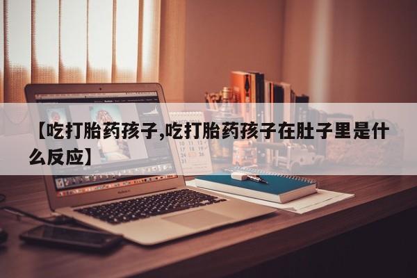 堕胎药联系微信【吃打胎药孩子,吃打胎药孩子在肚子里是什么反应】