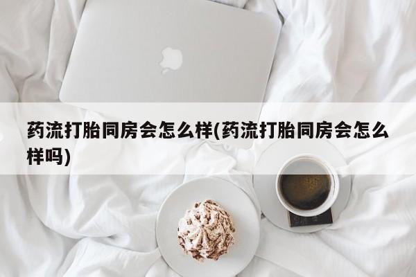 堕胎药联系微信药流打胎同房会怎么样(药流打胎同房会怎么样吗)