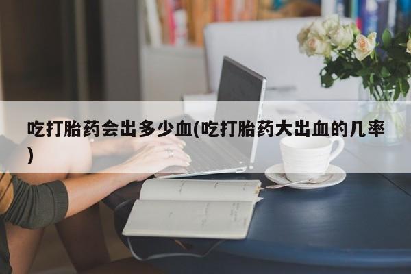 堕胎药联系微信吃打胎药会出多少血(吃打胎药大出血的几率)