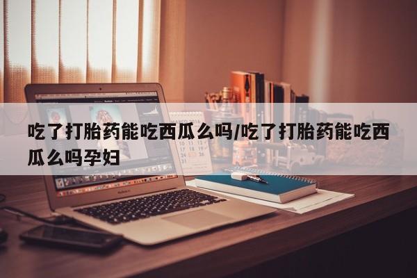 堕胎药联系微信吃了打胎药能吃西瓜么吗/吃了打胎药能吃西瓜么吗孕妇
