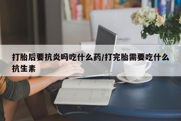 堕胎药联系微信打胎后要抗炎吗吃什么药/打完胎需要吃什么抗生素