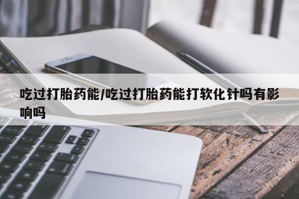 堕胎药联系微信吃过打胎药能/吃过打胎药能打软化针吗有影响吗
