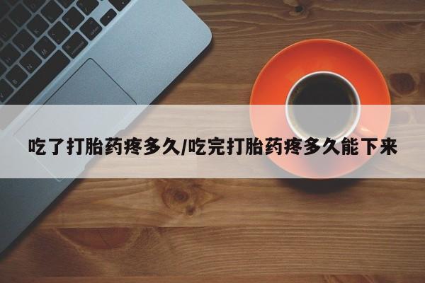 堕胎药联系微信吃了打胎药疼多久/吃完打胎药疼多久能下来