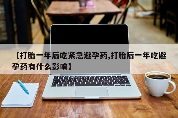 堕胎药联系微信【打胎一年后吃紧急避孕药,打胎后一年吃避孕药有什么影响】