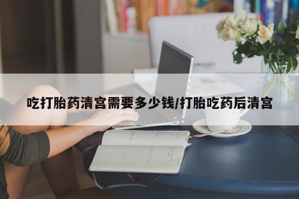 堕胎药联系微信吃打胎药清宫需要多少钱/打胎吃药后清宫